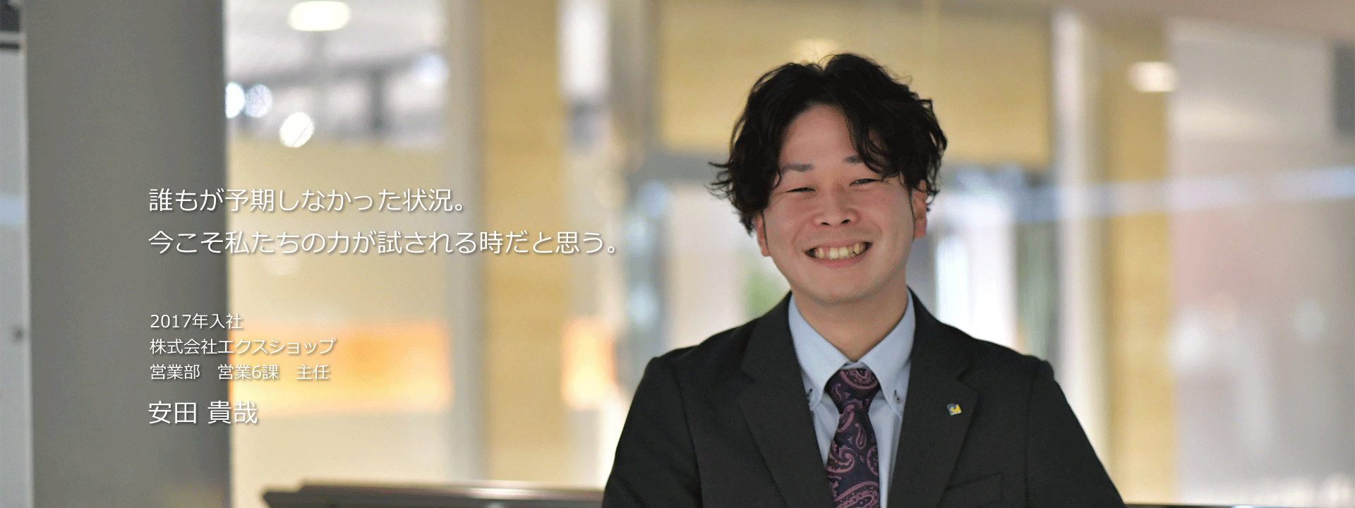 誰もが予期しなかった状況。今こそ私たちの力が試される時だと思う。 2017年入社 株式会社エクスショップ 営業部　営業6課 安田 貴哉