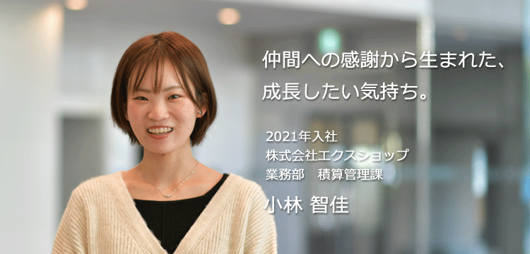 仲間への感謝から生まれた、成長したい気持ち。 2021年入社 株式会社エクスショップ 業務部 小林 智佳