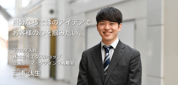 自分ならではのアイデアでお客様の心を掴みたい。 2020年入社 株式会社エクスショップ 企画部　マーケティング戦略室 三浦 汰生