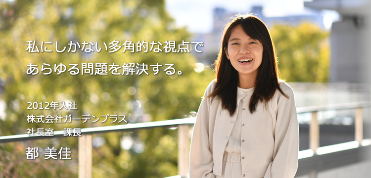 私にしかない多角的な視点であらゆる問題を解決する。 2012年入社式会社ガーデンプラス 社長室　課長 都 美佳