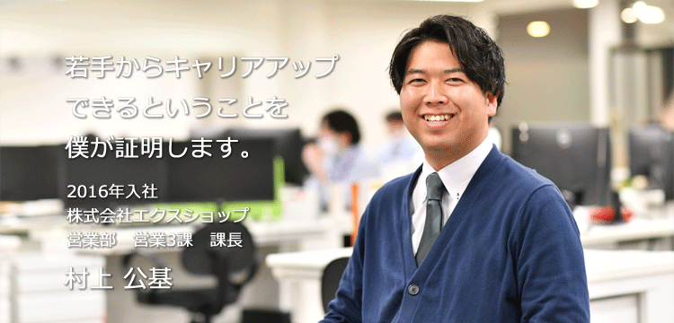 若手からキャリアアップできるということを僕が証明します。 2016年入社 株式会社エクスショップ 営業部　営業3課　課長 村上 公基