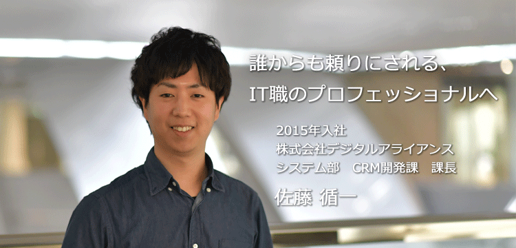 誰からも頼りにされる、IT職のプロフェッショナルへ 2015年入社 株式会社デジタルアライアンス ソリューション事業部　システム課 佐藤 循一