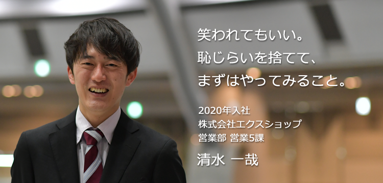 笑われてもいい。恥じらいを捨てて、まずはやってみること。 2020年入社 株式会社エクスショップ 営業部 営業5課 清水 一哉