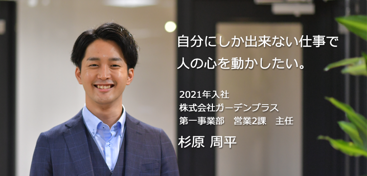 自分にしか出来ない仕事で人の心を動かしたい。 2021年入社 株式会社ガーデンプラス 第一事業部　営業2課　主任 杉原 周平