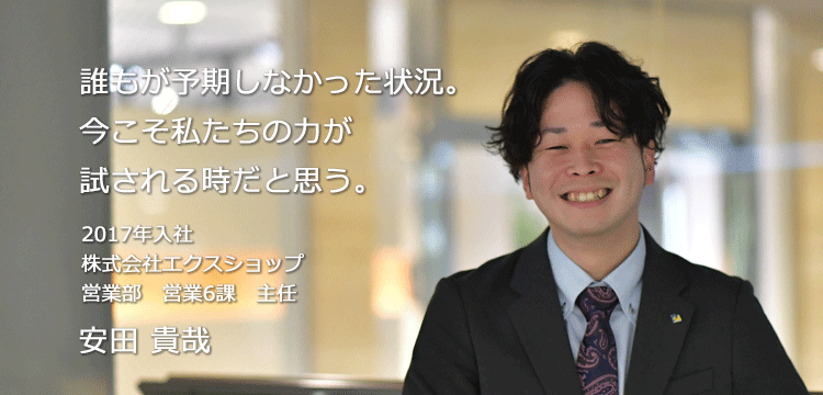 誰もが予期しなかった状況。今こそ私たちの力が試される時だと思う。 2017年入社 株式会社エクスショップ 営業部　営業6課 安田 貴哉